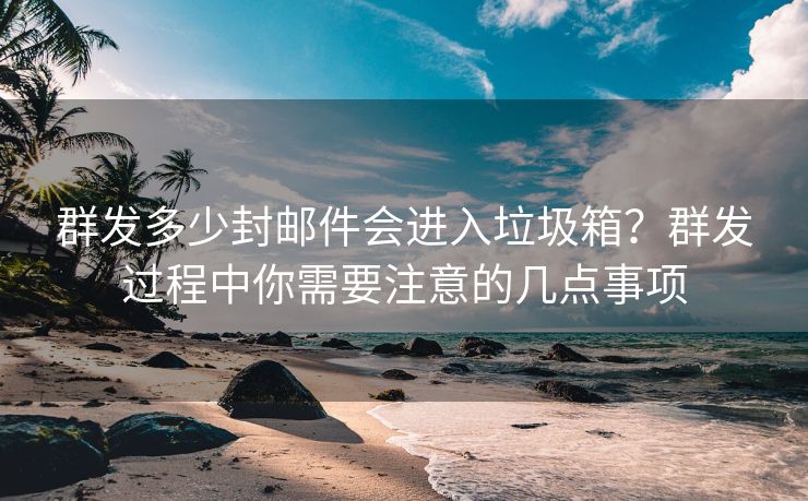 群发多少封邮件会进入垃圾箱？群发过程中你需要注意的几点事项