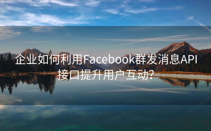 企业如何利用Facebook群发消息API接口提升用户互动？