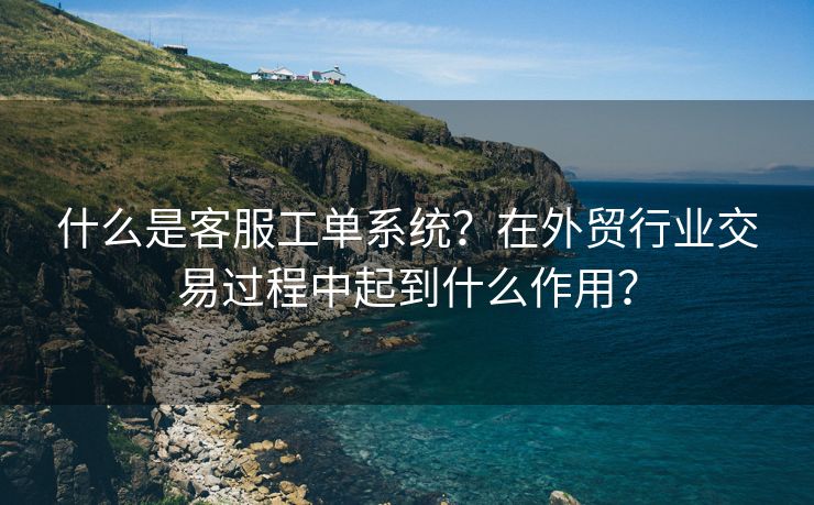 什么是客服工单系统？在外贸行业交易过程中起到什么作用？