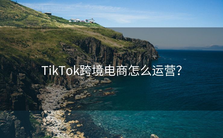 TikTok跨境电商怎么运营？