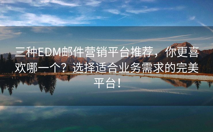 三种EDM邮件营销平台推荐，你更喜欢哪一个？选择适合业务需求的完美平台！