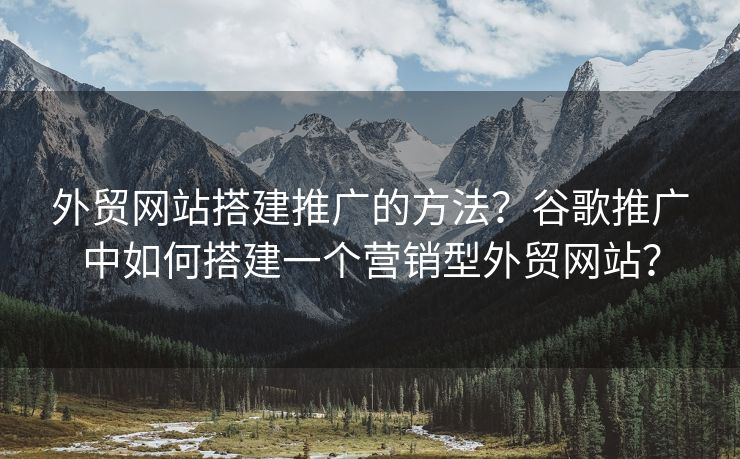 外贸网站搭建推广的方法？谷歌推广中如何搭建一个营销型外贸网站？