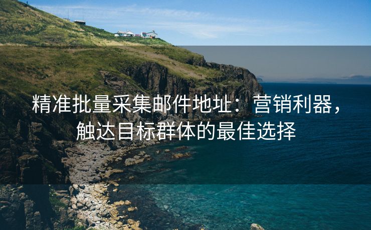 精准批量采集邮件地址：营销利器，触达目标群体的最佳选择