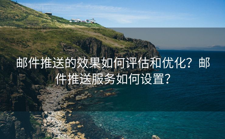 邮件推送的效果如何评估和优化？邮件推送服务如何设置？