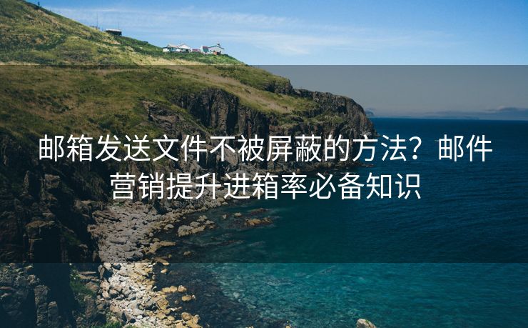 邮箱发送文件不被屏蔽的方法？邮件营销提升进箱率必备知识