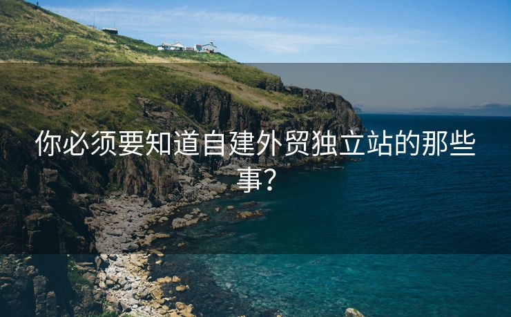 你必须要知道自建外贸独立站的那些事？