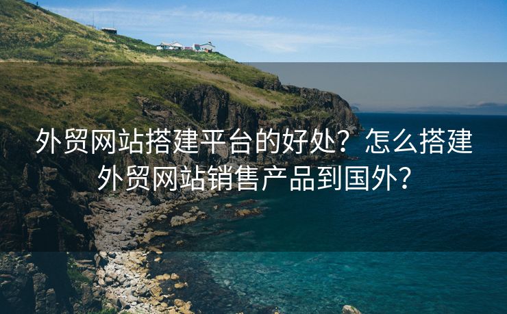 外贸网站搭建平台的好处？怎么搭建外贸网站销售产品到国外？