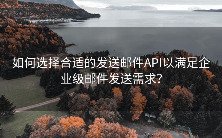 如何选择合适的发送邮件API以满足企业级邮件发送需求？