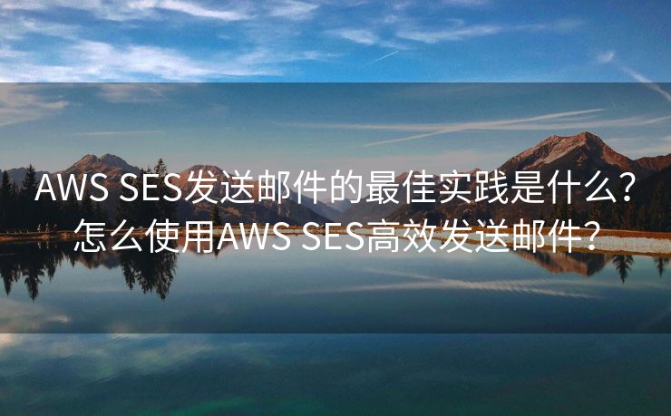 AWS SES发送邮件的最佳实践是什么？怎么使用AWS SES高效发送邮件？