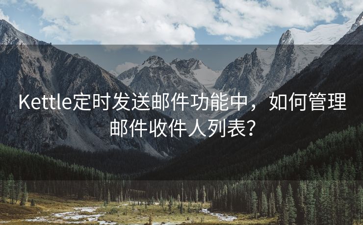 Kettle定时发送邮件功能中，如何管理邮件收件人列表？