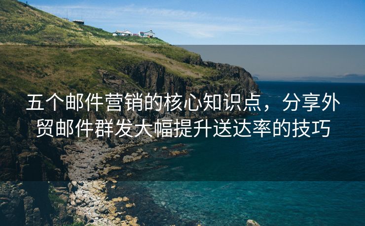 五个邮件营销的核心知识点，分享外贸邮件群发大幅提升送达率的技巧