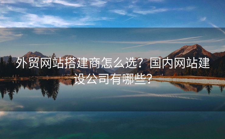 外贸网站搭建商怎么选？国内网站建设公司有哪些？