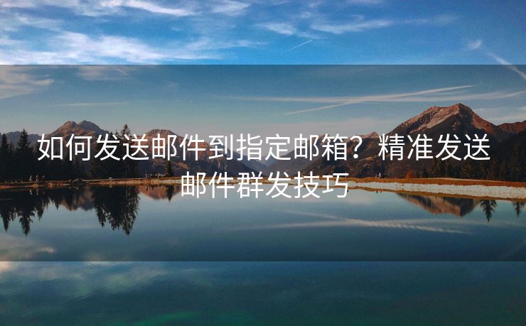 如何发送邮件到指定邮箱？精准发送邮件群发技巧