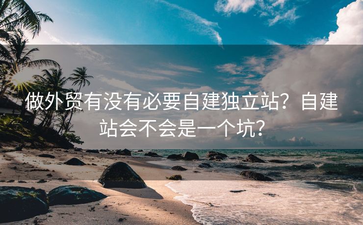 做外贸有没有必要自建独立站？自建站会不会是一个坑？