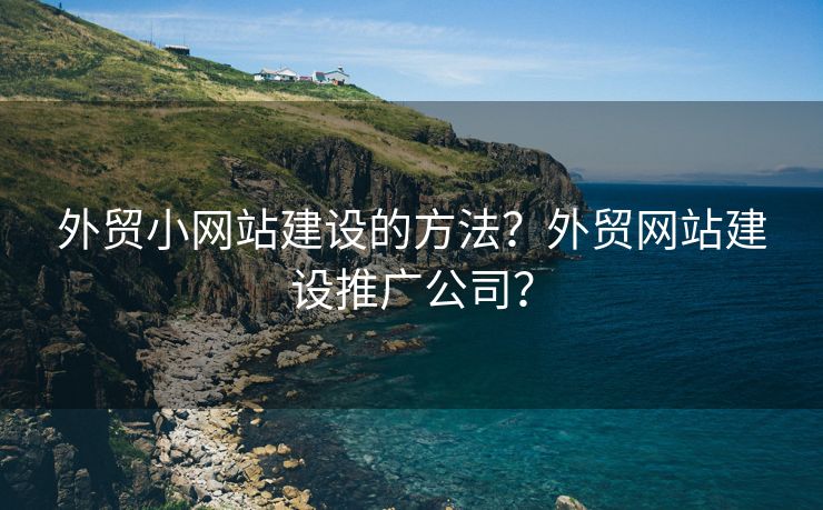 外贸小网站建设的方法？外贸网站建设推广公司？