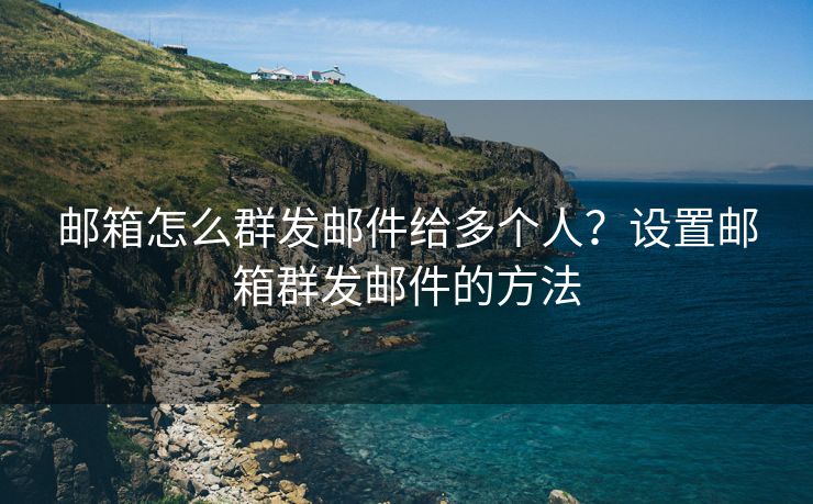 邮箱怎么群发邮件给多个人？设置邮箱群发邮件的方法