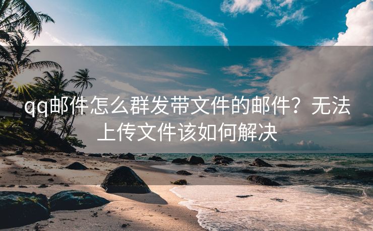 qq邮件怎么群发带文件的邮件？无法上传文件该如何解决