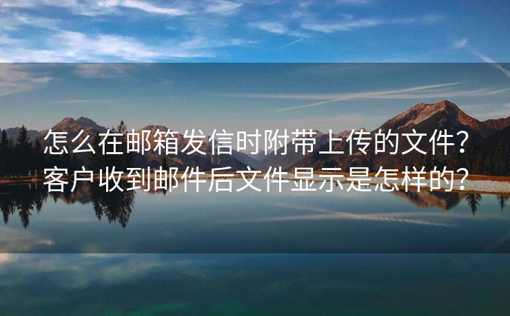 怎么在邮箱发信时附带上传的文件？客户收到邮件后文件显示是怎样的？