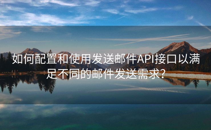 如何配置和使用发送邮件API接口以满足不同的邮件发送需求？