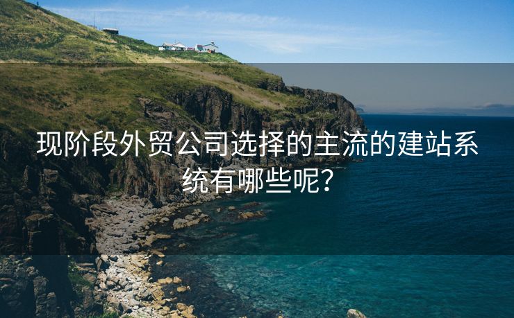 现阶段外贸公司选择的主流的建站系统有哪些呢？