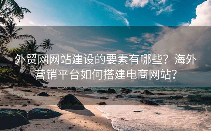 外贸网网站建设的要素有哪些？海外营销平台如何搭建电商网站？