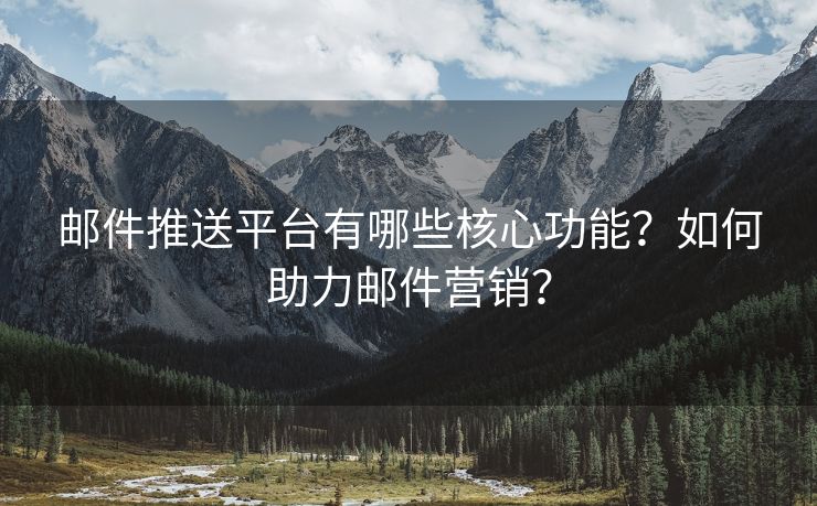 邮件推送平台有哪些核心功能？如何助力邮件营销？