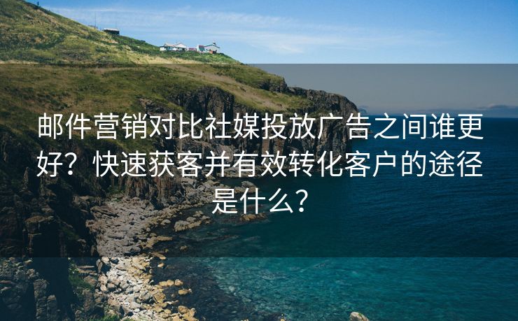 邮件营销对比社媒投放广告之间谁更好？快速获客并有效转化客户的途径是什么？