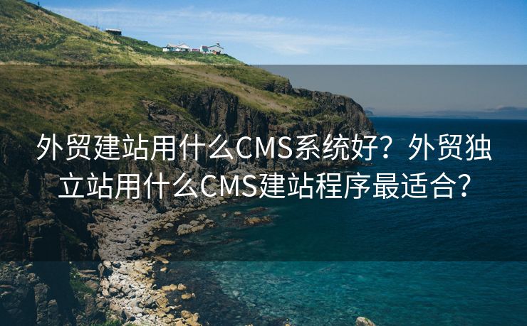 外贸建站用什么CMS系统好？外贸独立站用什么CMS建站程序最适合？