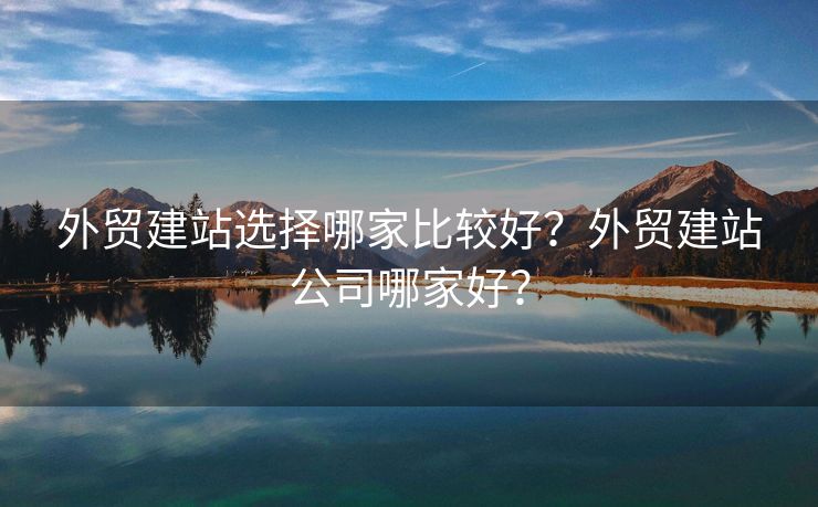 外贸建站选择哪家比较好？外贸建站公司哪家好？