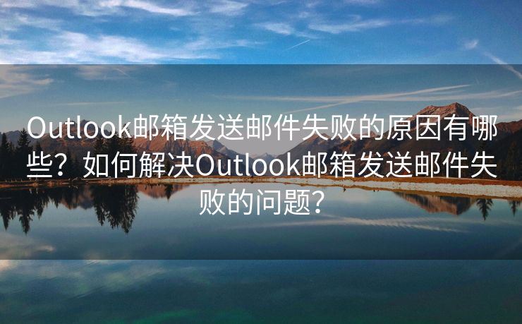 Outlook邮箱发送邮件失败的原因有哪些？如何解决Outlook邮箱发送邮件失败的问题？