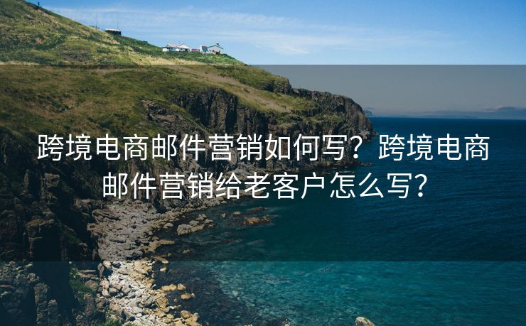 跨境电商邮件营销如何写？跨境电商邮件营销给老客户怎么写？