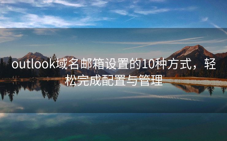 outlook域名邮箱设置的10种方式，轻松完成配置与管理