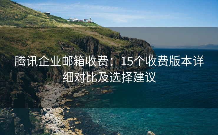 腾讯企业邮箱收费：15个收费版本详细对比及选择建议