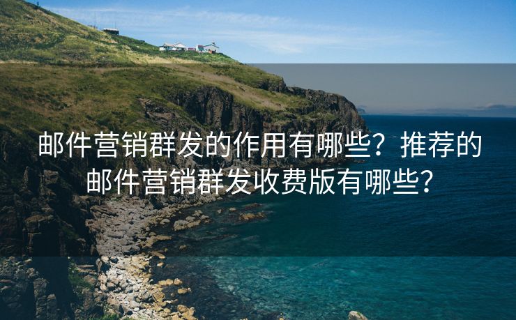 邮件营销群发的作用有哪些？推荐的邮件营销群发收费版有哪些？