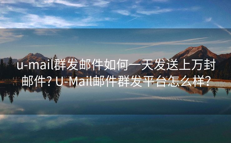 u-mail群发邮件如何一天发送上万封邮件? U-Mail邮件群发平台怎么样？