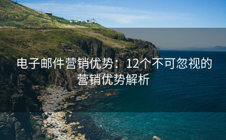 电子邮件营销优势：12个不可忽视的营销优势解析