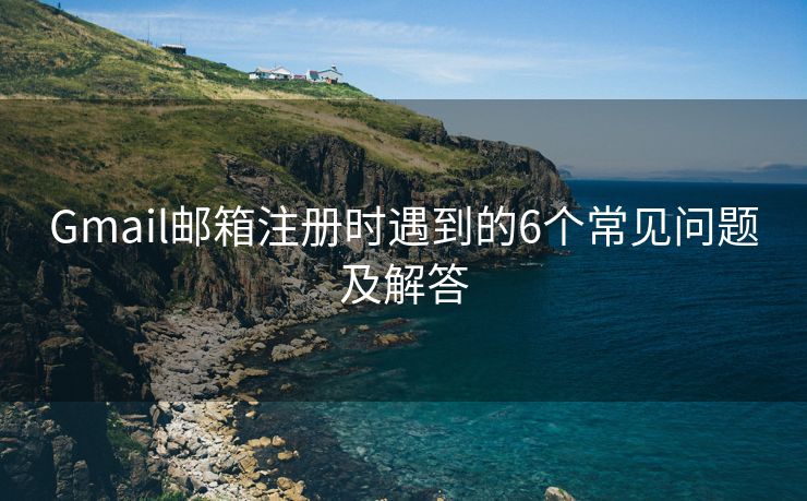 Gmail邮箱注册时遇到的6个常见问题及解答