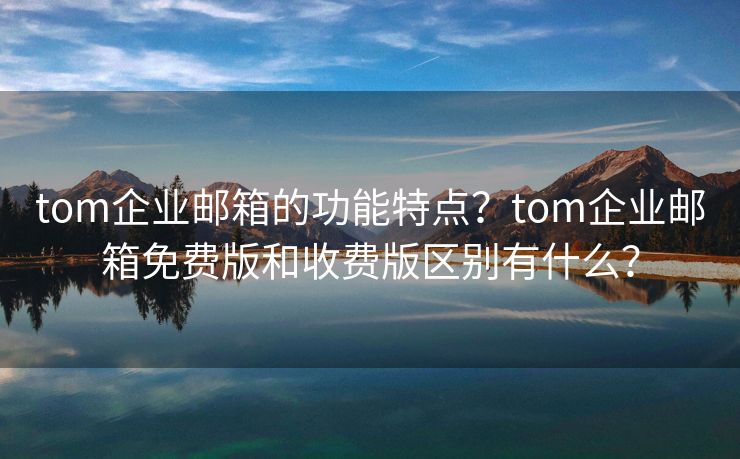 tom企业邮箱的功能特点？tom企业邮箱免费版和收费版区别有什么？