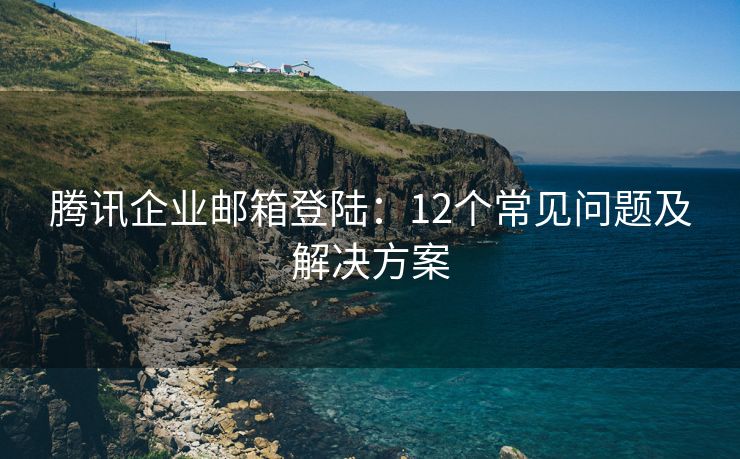 腾讯企业邮箱登陆：12个常见问题及解决方案