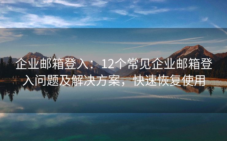 企业邮箱登入：12个常见企业邮箱登入问题及解决方案，快速恢复使用