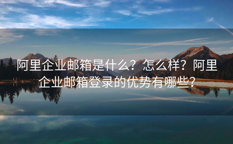 阿里企业邮箱是什么？怎么样？阿里企业邮箱登录的优势有哪些？