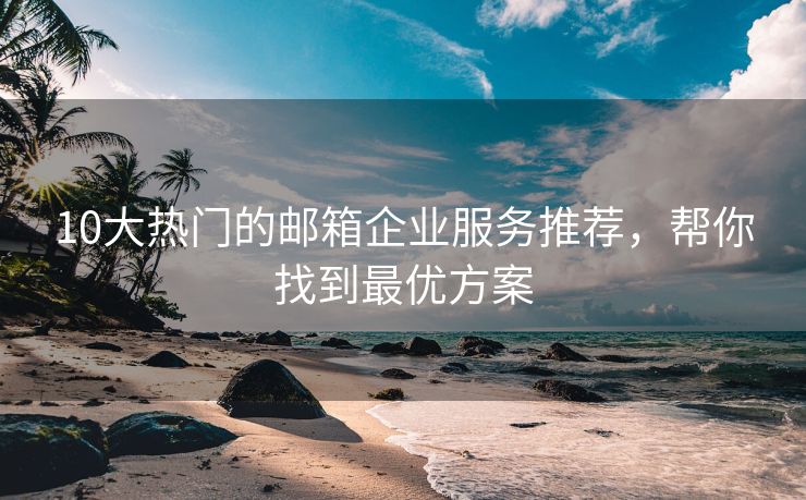 10大热门的邮箱企业服务推荐，帮你找到最优方案