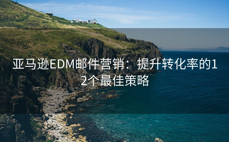 亚马逊EDM邮件营销：提升转化率的12个最佳策略