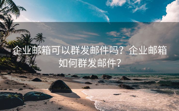 企业邮箱可以群发邮件吗？企业邮箱如何群发邮件？