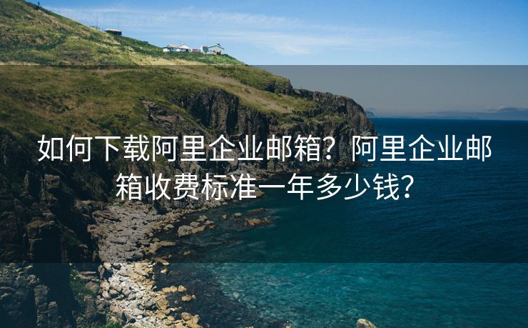 如何下载阿里企业邮箱？阿里企业邮箱收费标准一年多少钱？