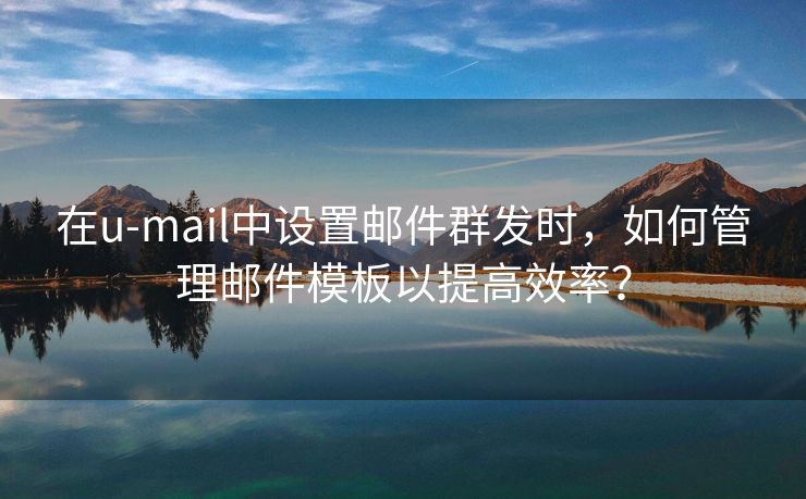 在u-mail中设置邮件群发时，如何管理邮件模板以提高效率？