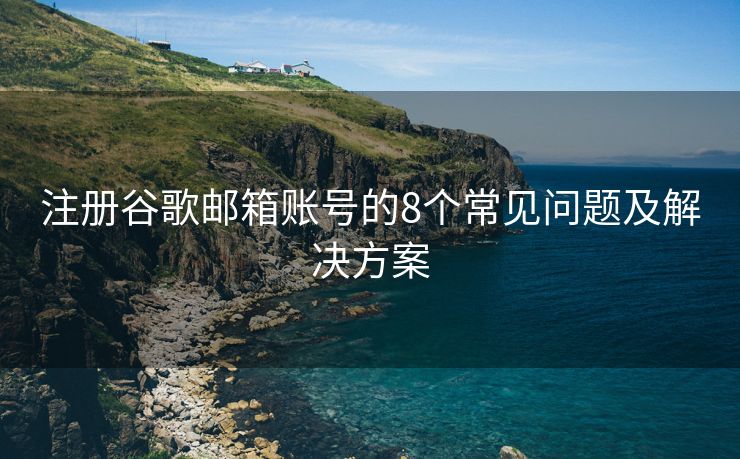 注册谷歌邮箱账号的8个常见问题及解决方案