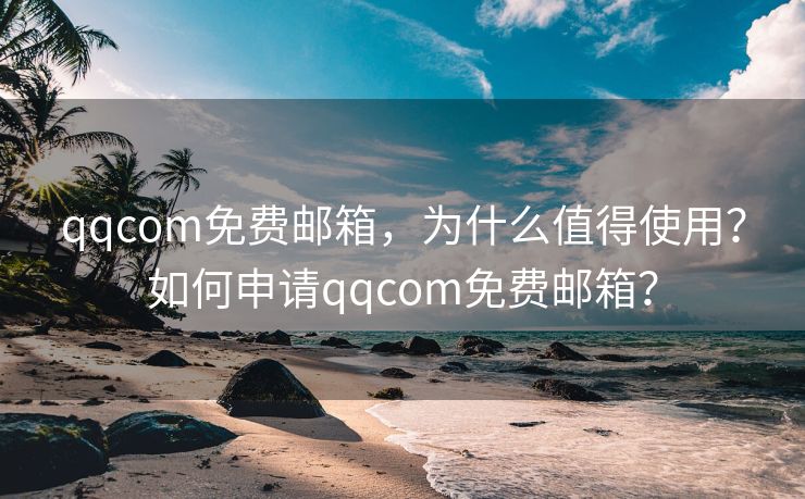 qqcom免费邮箱，为什么值得使用？如何申请qqcom免费邮箱？