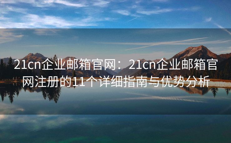 21cn企业邮箱官网：21cn企业邮箱官网注册的11个详细指南与优势分析