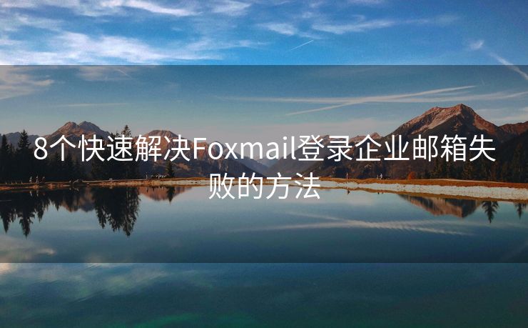 8个快速解决Foxmail登录企业邮箱失败的方法